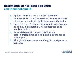 Recomendaciones para pacientes
con insulinoterapia
1. Aplicar la insulina en la región abdominal
2. Reducir en 10 – 40% la dosis de insulina antes del
ejercicio, dependiente de la duración e intensidad
3. Hacer ejercicio 3-4 horas después de la aplicación
de la insulina regular o 2 horas después de la
insulina rápida
4. Antes del ejercicio, ingerir 20-60 gr de
carbohidratos simples sí la glicemia es menor de
120 mg/dL
5. Sí la glicemia es menor de 80mg/dL, postponer la
actividad
De Feo P. ACTA BIOMED 2006; 77; Suppl. 1: 14-17
 