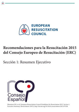 EUROPEAN
RESUSCITATION
COUNCIL
Monsieurs KG, et al. European Resuscitation Council Guidelines for Resuscitation 2015. Section 1.
Executive Summary. Resuscitation (2015), http://dx.doi.org/10.1016/j.resuscitation.2015.07.038
Recomendaciones para la Resucitación 2015
del Consejo Europeo de Resucitación (ERC)
Sección 1: Resumen Ejecutivo
 