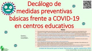 Decálogo de
medidas preventivas
básicas frente a COVID-19
en centros educativos
Unidad de Educación para la Salud. Extremadura, agosto-septiembre 2020.
D. Gral. de Salud Pública. Servicio Extremeño de Salud.
Centro…
Localidad…
Notas
1. Esta presentación puede usarse libremente, total o parcialmente, siempre que se conserve en cada diapositiva esta
referencia a su origen: “Servicio Extremeño de Salud. D. Gral. de Salud Pública. Unidad de Educación para la Salud.”
2. Está pensada para facilitar las actividades de Educación para la Salud frente a COVID-19, de forma que pueda explicarse con
brevedad al alumnado las medidas preventivas básicas generales frente a la transmisión del coronavirus SARS-CoV-2.
3. Está en soporte abierto para que sea fácilmente modificable y, en definitiva, adaptable al grupo de alumnos/as con el que
se va a trabajar, pudiéndose aumentar o disminuir la dificultad o extensión de la misma.
4. Se apoya en la evidencia científica más actual (a fecha 31.08.2020), que podría cambiar o matizarse a la luz de nuevos
estudios científicos.
5. Estas notas deberán eliminarse a la hora de llevar a cabo la presentación.
6. Para la utilización de cualquier dibujo que contiene la presentación en otros soportes, materiales o fines diferentes a la
propia presentación, deberá solicitarse autorización a eulalio.ruiz@salud-juntaex.es
7. Hay abundante información complementaria en la web específica de Extremadura sobre coronavirus SARS-CoV-2 y COVID-
19 en: https://saludextremadura.ses.es/web/detalle-contenido-estructurado?content=coronavirus-este-virus-lo-paramos-unidos
 