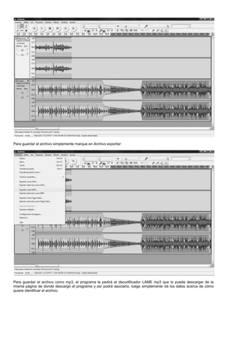 Para guardar el archivo simplemente marque en Archivo exportar:




Para guardar el archivo como mp3, el programa le pedirá el decodificador LAME mp3 que lo puede descargar de la
misma página de donde descargó el programa y así podrá asociarlo, luego simplemente dé los datos acerca de cómo
quiere identificar el archivo.
 