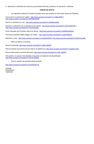 8. Garantizar la identidad de la persona que presenta informes y tareas en la educación a distancia.

                                                  VIDEOS DE APOYO

    o   Los siguientes videos de Youtube le pueden servir para ampliar la información acerca de Podcasts:

Como hacer un podcast (en inglés): http://www.youtube.com/watch?v=-hrBbczS9I0 y
http://www.youtube.com/watch?v=tQFKNcdCdLM

Qué es un podcast y su uso: http://www.youtube.com/watch?v=3GMIZcaw55s

Creación y publicación de un podcast en dos partes: http://www.youtube.com/watch?v=hAmnIHZrVNc y
http://www.youtube.com/watch?v=mCIY03zxqeE

Poner etiquetas (son 8 partes, esta es la última): http://www.youtube.com/watch?v=W9QWsSz6Ayk

Para hacer podcasts desde blogger (en inglés) : http://www.youtube.com/watch?v=Jg2zTRRXry4

Definición y usos: http://www.youtube.com/watch?v=rJE2LMHAFQI, http://www.youtube.com/watch?v=fhEYbVocd98,

    o   Estos se refieren a Audacity:

Desde la descarga: http://www.youtube.com/watch?v=2wB_idjiW6Y

Para la creación de archivos (el que está en la plataforma): http://www.youtube.com/watch?v=geZ6uIo-GxQ

Para la disminución y aumento del audio: http://www.youtube.com/watch?v=2wB_idjiW6Y

Para grabar, un poquito más detallado incluyendo la instalación del decodificador:
http://www.youtube.com/watch?v=xS7UnTElQRA

    o   Para la creación de podcasts desde audacity

http://www.youtube.com/watch?v=DnzR2XvKJT8

podango
easypodcast
mypodcast
 