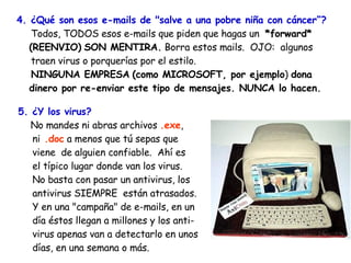 4. ¿Qué son esos e-mails de "salve a una pobre niña con cáncer”?   Todos, TODOS esos e-mails que piden que hagas un  *forward* (REENVIO)   SON MENTIRA.  Borra estos mails.  OJO:  algunos    traen virus o porquerías por el estilo.    NINGUNA EMPRESA   (como MICROSOFT, por ejemplo )  dona dinero por re-enviar este tipo de mensajes. NUNCA lo hacen. 5. ¿Y los virus? No mandes ni abras archivos  .exe ,    ni  .doc  a menos que tú sepas que   viene  de alguien confiable.  Ahí es    el típico lugar donde van los virus. No basta con pasar un antivirus, los    antivirus SIEMPRE  están atrasados.    Y en una "campaña" de e-mails, en un   día éstos llegan a millones y los anti-   virus apenas van a detectarlo en unos   días, en una semana o más. 