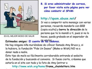 Estimados amigos:  El cuento de las cadenas. No hay ninguna niña muriéndose de cÁncer llamada Amy Bruce y, si la hubiera, la fundación "Pide Un Deseo" (Make-a-Wish) NO va a donar nada a nadie.  Este tipo de mails es fácilmente corroborable entrando al website de la fundación y buscando el convenio.  Si fuese cierto, créanme que estaría en el site con todo y la foto de Amy (entrar a    http :// www.wish.org / home / frame_chainletters.htm    donde se habla de este mail específicamente)  8. Si eres administrador de correos, por favor visita esta página para ver   cómo combatir el SPAM: http :// spam.abuse.net /   Si vas a compartir este mensaje con varias personas, recuerda mandarlo con  CCO  (copia oculta) y  borra la dirección  de la persona que te lo mandó a ti, pues si no lo haces, queda grabada en el separador de re-envíos. ES EL MEJOR MODO DE SALIR 