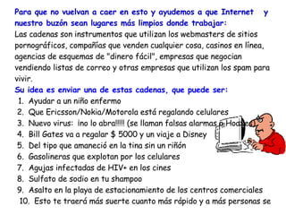 Para que no vuelvan a caer en esto y ayudemos a que Internet  y nuestro buzón sean lugares más limpios donde trabajar:  Las cadenas son instrumentos que utilizan los webmasters de sitios pornográficos, compañías que venden cualquier cosa, casinos en línea, agencias de esquemas de "dinero fácil", empresas que negocian vendiendo listas de correo y otras empresas que utilizan los spam para vivir.  Su  idea es enviar una de estas cadenas, que puede ser:   1.  Ayudar a un niño enfermo 2.  Que Ericsson/Nokia/Motorola está regalando celulares  3.  Nuevo virus:  ¡no lo abra!!!!! (se llaman falsas alarmas o Hoaxes)  4.  Bill Gates va a regalar $ 5000 y un viaje a Disney  5.  Del tipo que amaneció en la tina sin un riñón  6.  Gasolineras que explotan por los celulares  7.  Agujas infectadas de HIV+ en los cines  8.  Sulfato de sodio en tu shampoo  9.  Asalto en la playa de estacionamiento de los centros comerciales  10.  Esto te traerá más suerte cuanto más rápido y a más personas se  lo  envíes. 11.  Envíaselo a muchas personas, y también a quien te lo envió, para    mostrarle lo mucho que lo quieres.  