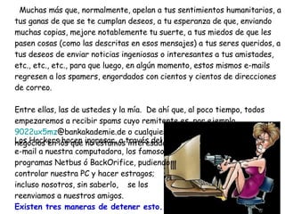 Muchas más que, normalmente, apelan a tus sentimientos humanitarios, a tus ganas de que se te cumplan deseos, a tu esperanza de que, enviando muchas copias, mejore notablemente tu suerte, a tus miedos de que les pasen cosas (como las descritas en esos mensajes) a tus seres queridos, a tus deseos de enviar noticias ingeniosas o interesantes a tus amistades, etc., etc., etc., para que luego, en algún momento, estos mismos e-mails regresen a los spamers, engordados con cientos y cientos de direcciones de correo. Entre ellas, las de ustedes y la mía.  De ahí que, al poco tiempo, todos  empezaremos a recibir spams cuyo remitente es, por ejemplo,  9022ux5mz @bankakademie.de  o cualquier otro, ofreciéndonos  negocios en los que no estamos interesados. Los Hackers hacen ingresar, a través del  e-mail a nuestra computadora, los famosos programas Netbus ó BackOrifice, pudiendo controlar nuestra PC y hacer estragos; incluso nosotros, sin saberlo,  se los reenviamos a nuestros amigos. Existen tres maneras de detener esto.  