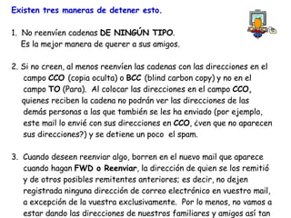 Existen tres maneras de detener esto. 1.  No reenvíen cadenas  DE NINGÚN TIPO . Es la mejor manera de querer a sus amigos. 2. Si no creen, al menos reenvíen las cadenas con las direcciones en el    campo  CCO  (copia oculta) o  BCC  (blind carbon copy)   y no en el    campo  TO  (Para).  Al colocar las direcciones en el campo  CCO,   quienes reciben la cadena no podrán ver las direcciones de las   demás personas a las que también se les ha enviado (por ejemplo,    este mail lo envié con sus direcciones en  CCO , ¿ven que no aparecen   sus direcciones?) y se detiene un poco  el spam.  3.  Cuando deseen reenviar algo, borren en el nuevo mail que aparece    cuando hagan  FWD o Reenviar , la dirección de quien se los remitió   y de otros posibles remitentes anteriores; es decir, no dejen    registrada ninguna dirección de correo electrónico en vuestro mail,    a excepción de la vuestra exclusivamente.  Por lo menos, no vamos a    estar dando las direcciones de nuestros familiares y amigos así tan    fácilmente.  Este mensaje ha sido distribuido por toda la red y se   sigue propagando en beneficio de todos. Envia tus mensajes con las    direcciones ocultas ( CCO o BCC ).  ¡Luchemos contra las cadenas!   