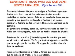 IMPORTANTE TRUCO PARA LOS QUE USAN LENTES PARA LEER.  Ojalá les sea útil.   Excelente información para los amigos y familiares que usan lentes para leer. Uno de los más importantes e-mails recibidos en mucho tiempo, éste es   un excelente truco que no conocía y que permite, utilizando el teclado y el mouse, cambiar el tamaño de las letras y dibujos que aparecen en la pantalla.  Seguramente ustedes, como yo, sufrían tratando de leer los mails con letra pequeña, más aun de noche. Hagan la prueba:   Presionen la tecla Ctrl (Control) y giren la ruedita que está en el centro del mouse. Verán que todo se agranda a medida que se va girando la ruedita. Si se gira la ruedita al revés, todo se reducirá.   Pasen esta información a todos y tengan por seguro que, el que no conocía el truco, lo va a agradecer. 
