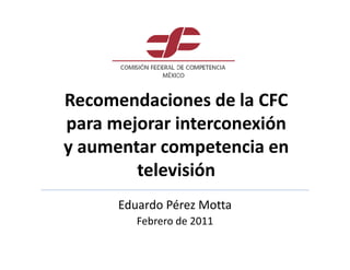 Recomendaciones de la CFC
para mejorar interconexión
y aumentar competencia en
        televisión
      Eduardo Pérez Motta
         Febrero de 2011
 
