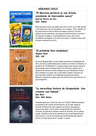 SEGUNDO CICLO
“El Marciano perfecto (y una feísima
estudiante de intercambio sueca)”
Gabriel García de Oro
Edit. Edebé
Marciano García lleva una doble vida. En la Tierra, es un niño normal
y corriente que vive con sus padres, va al colegio… Pero, además, se
ha convertido en todo un héroe del espacio exterior. En este
episodio de sus aventuras, sus amigos extraterrestres le invitan a
un viaje por el espacio, lo que desconoce es que, para evitar
problemas, han dejado a un robot en su lugar, y cuando vuelve, este
no quiere devolverle su sitio.
“El prohibido libro bondadoso”
Magnus Myst
Edit. SM
De nuevo Magnus Myst, el gran mago escondido en las páginas del
libro, necesita colaboradores para resolver un misterio milenario: el
paradero de “El Elemental”, un objeto mágico que otorga a quien lo
posee poder sobre el mundo entero. El hechicero cuenta con la
ayuda de dos hadas un tanto chapuceras, que interpelan al lector
para conseguir su ayuda. Así, el niño debe resolver una serie de
acertijos para avanzar en la búsqueda del poderoso objeto.
Misterio, aventuras y humor para una historia en la que el lector es
el protagonista
“La maravillosa historia de Carapuntada. Una
criatura casi humana”
Guy Bass
Edit. RBA Molino
Arabella descubre al director del circo “Fulbert Monstruosbusca”
la existencia del castillo de Grotescote. Es el lugar donde el
profesor Erasmus da vida a gusano con brazos, pez gigante,
calavera de vapor y otros seres. Carapuntada fue su primera
creación, de apariencia humana, hecho de retales y con la cabeza
cosida. Arabella y dos de los monstruos son los protagonistas de
esta historia, y los tres evitarán que los habitantes del castillo
entren a formar parte de la "troupe" circense.
 