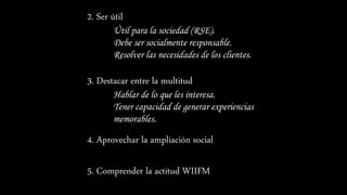 2. Ser útil
Útil para la sociedad (RSE).
Debe ser socialmente responsable.
Resolver las necesidades de los clientes.
3. Destacar entre la multitud
Hablar de lo que les interesa.
Tener capacidad de generar experiencias
memorables.
4. Aprovechar la ampliación social
5. Comprender la actitud WIIFM
 