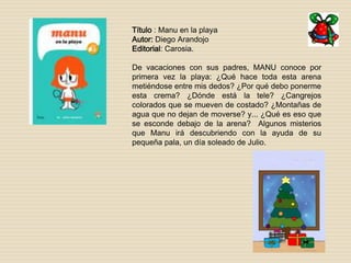 Título : Manu en la playa 
Autor: Diego Arandojo 
Editorial: Carosia. 
De vacaciones con sus padres, MANU conoce por 
primera vez la playa: ¿Qué hace toda esta arena 
metiéndose entre mis dedos? ¿Por qué debo ponerme 
esta crema? ¿Dónde está la tele? ¿Cangrejos 
colorados que se mueven de costado? ¿Montañas de 
agua que no dejan de moverse? y... ¿Qué es eso que 
se esconde debajo de la arena? Algunos misterios 
que Manu irá descubriendo con la ayuda de su 
pequeña pala, un día soleado de Julio. 
 