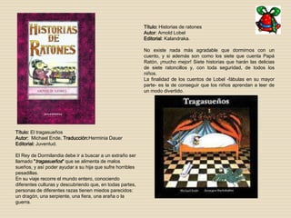 Título: Historias de ratones 
Autor: Arnold Lobel 
Editorial: Kalandraka. 
No existe nada más agradable que dormirnos con un 
cuento, y si además son como los siete que cuenta Papá 
Ratón, ¡mucho mejor! Siete historias que harán las delicias 
de siete ratoncillos y, con toda seguridad, de todos los 
niños. 
La finalidad de los cuentos de Lobel -fábulas en su mayor 
parte- es la de conseguir que los niños aprendan a leer de 
un modo divertido. 
Título: El tragasueños 
Autor: Michael Ende. Traducción:Herminia Dauer 
Editorial: Juventud. 
El Rey de Dormilandia debe ir a buscar a un extraño ser 
llamado "tragasueños" que se alimenta de malos 
sueños, y así poder ayudar a su hija que sufre horribles 
pesadillas. 
En su viaje recorre el mundo entero, conociendo 
diferentes culturas y descubriendo que, en todas partes, 
personas de diferentes razas tienen miedos parecidos: 
un dragón, una serpiente, una fiera, una araña o la 
guerra. 
 