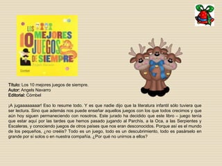 Título: Los 10 mejores juegos de siempre. 
Autor: Angels Navarro 
Editorial: Cómbel 
¡A jugaaaaaaaar! Eso lo resume todo. Y es que nadie dijo que la literatura infantil sólo tuviera que 
ser lectura. Sino que además nos puede enseñar aquellos juegos con los que todos crecimos y que 
aún hoy siguen permaneciendo con nosotros. Este jurado ha decidido que este libro – juego tenía 
que estar aquí por las tardes que hemos pasado jugando al Parchís, a la Oca, a las Serpientes y 
Escaleras, y conociendo juegos de otros países que nos eran desconocidos. Porque así es el mundo 
de los pequeños, ¿no creéis? Todo es un juego, todo es un descubrimiento, todo es pasárselo en 
grande por sí solos o en nuestra compañía. ¿Por qué no unirnos a ellos? 
 