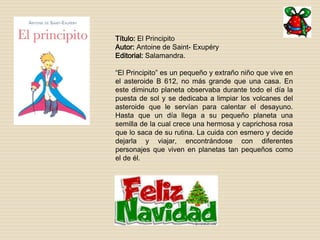 Título: El Principito 
Autor: Antoine de Saint- Exupéry 
Editorial: Salamandra. 
“El Principito” es un pequeño y extraño niño que vive en 
el asteroide B 612, no más grande que una casa. En 
este diminuto planeta observaba durante todo el día la 
puesta de sol y se dedicaba a limpiar los volcanes del 
asteroide que le servían para calentar el desayuno. 
Hasta que un día llega a su pequeño planeta una 
semilla de la cual crece una hermosa y caprichosa rosa 
que lo saca de su rutina. La cuida con esmero y decide 
dejarla y viajar, encontrándose con diferentes 
personajes que viven en planetas tan pequeños como 
el de él. 
