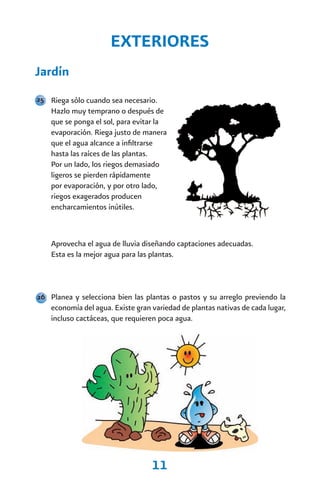 EXTERIORES
Jardín
25 Riega sólo cuando sea necesario.
    Hazlo muy temprano o después de
    que se ponga el sol, para evitar la
    evaporación. Riega justo de manera
    que el agua alcance a infiltrarse
    hasta las raíces de las plantas.
    Por un lado, los riegos demasiado
    ligeros se pierden rápidamente
    por evaporación, y por otro lado,
    riegos exagerados producen
    encharcamientos inútiles.



    Aprovecha el agua de lluvia diseñando captaciones adecuadas.
    Esta es la mejor agua para las plantas.



26 Planea y selecciona bien las plantas o pastos y su arreglo previendo la
    economía del agua. Existe gran variedad de plantas nativas de cada lugar,
    incluso cactáceas, que requieren poca agua.




                                   11
 