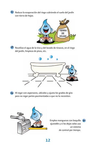 27 Reduce la evaporación del riego cubriendo el suelo del jardín
    con tierra de hojas.




28 Reutiliza el agua de la tina y del lavado de tinacos, en el riego
    del jardín, limpieza de pisos, etc.




29 Al regar con aspersores, ubícalos y ajusta los grados de giro
    para no regar partes pavimentadas o que no lo necesiten.




                                          Emplea mangueras con boquilla 30
                                          ajustable y si las dejas solas usa
                                                                 un sistema
                                                   de control por tiempo.


                                     12
 