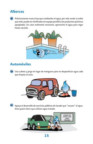 Albercas
38 Prácticamente nunca hay que cambiarles el agua; por más verde o turbia
    que esté, puede ser clarificada con equipo portátil y los productos químicos
    apropiados. En caso realmente necesario, aprovecha el agua para regar
    hasta vaciarla.




Automóviles
39 Usa cubeta y jerga en lugar de manguera para no desperdiciar agua cada
    que limpias el auto.




40 Apoya el desarrollo de servicios públicos de lavado que “reusan” el agua.
    Esto quiere decir que utilizan agua tratada.




                                    15
 
