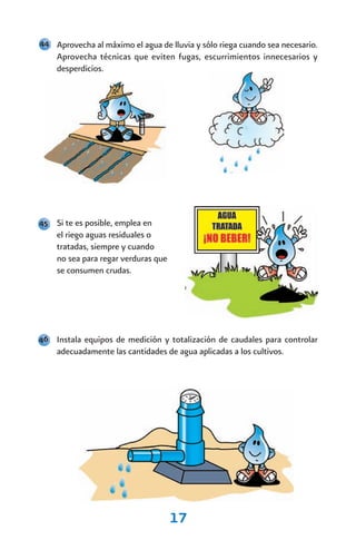 44 Aprovecha al máximo el agua de lluvia y sólo riega cuando sea necesario.
    Aprovecha técnicas que eviten fugas, escurrimientos innecesarios y
    desperdicios.




45 Si te es posible, emplea en
    el riego aguas residuales o
    tratadas, siempre y cuando
    no sea para regar verduras que
    se consumen crudas.




46 Instala equipos de medición y totalización de caudales para controlar
    adecuadamente las cantidades de agua aplicadas a los cultivos.




                                     17
 