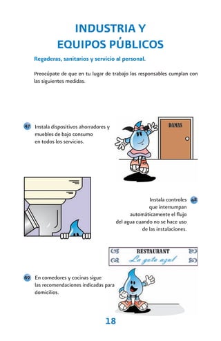 INDUSTRIA Y
              EQUIPOS PÚBLICOS
    Regaderas, sanitarios y servicio al personal.

    Preocúpate de que en tu lugar de trabajo los responsables cumplan con
    las siguientes medidas.




47 Instala dispositivos ahorradores y
    muebles de bajo consumo
    en todos los servicios.




                                                       Instala controles 48
                                                       que interrumpan
                                               automáticamente el flujo
                                         del agua cuando no se hace uso
                                                    de las instalaciones.




49 En comedores y cocinas sigue
    las recomendaciones indicadas para
    domicilios.



                                   18
 