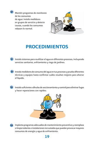 50
     Mantén programas de monitoreo
     de los consumos
     de agua: instala medidores
     en grupos de servicio y detecta
     causas, cuando los consumos
     rebasen lo normal.




                PROCEDIMIENTOS
51 Instala sistemas para reutilizar el agua en diferentes procesos, incluyendo
     servicios sanitarios, enfriamiento y riego de jardines.


52 Instala medidores de consumo del agua en tus procesos y prueba diferentes
     técnicas y equipos hasta confirmar cuáles resultan mejores para ahorrar
     el líquido.


53 Instala suficientes válvulas de seccionamiento y control para eliminar fugas
     y hacer reparaciones con rapidez.




54 Implanta programas adecuados de mantenimiento preventivo y reemplaza
     o limpia tuberías e instalaciones incrustadas que puedan provocar mayores
     consumos de energía y agua de enfriamiento.

                                     19
 