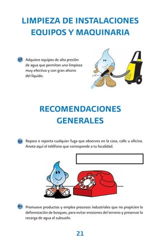 LIMPIEZA DE INSTALACIONES
    EQUIPOS Y MAQUINARIA

58 Adquiere equipos de alta presión
    de agua que permitan una limpieza
    muy efectiva y con gran ahorro
    del líquido.




            RECOMENDACIONES
               GENERALES
59 Repara o reporta cualquier fuga que observes en la casa, calle u oficina.
    Anota aquí el teléfono que corresponde a tu localidad.




60 Promueve productos y emplea procesos industriales que no propicien la
    deforestación de bosques, para evitar erosiones del terreno y preservar la
    recarga de agua al subsuelo.


                                    21
 