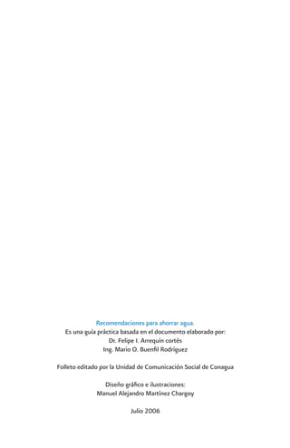 Recomendaciones para ahorrar agua.
  Es una guía práctica basada en el documento elaborado por:
                  Dr. Felipe I. Arrequín cortés
                Ing. Mario O. Buenfil Rodríguez

Folleto editado por la Unidad de Comunicación Social de Conagua

                Diseño gráfico e ilustraciones:
              Manuel Alejandro Martínez Chargoy

                          Julio 2006
 