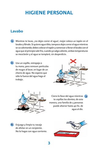 HIGIENE PERSONAL


Lavabo

1   Mientras te lavas, ¡no dejes correr el agua!, mejor coloca un tapón en el
    lavabo y llénalo. Si quieres agua tibia, tampoco dejes correr el agua mientras
    se va calentando; debes colocar el tapón y comenzar a llenar el lavabo con el
    agua que al principio sale fría, cuando ya salga caliente, ambas temperaturas
    se mezclarán y el agua se templará, sin desperdicio.


2   Usa un cepillo, estropajo o
    tu mano, para remover partículas
    de mugre al lavar, en lugar de un
    chorro de agua. No esperes que
    sólo la fuerza del agua haga el
    trabajo.




                                         Cierra la llave del agua mientras     3
                                           te cepillas los dientes; de esta
                                        manera, una familia de 5 personas
                                           puede ahorrar hasta 40 lts. de
                                                               agua al día.




4   Enjuaga y limpia tu navaja
    de afeitar en un recipiente.
    No lo hagas con agua corriente.



                                      3
 