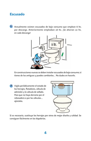 Escusado

5    Actualmente existen escusados de bajo consumo que emplean 6 lts.
     por descarga. Anteriormente empleaban 16 lts. ¡Se ahorran 10 lts.
     en cada descarga!




     En construcciones nuevas se deben instalar escusados de bajo consumo; si
     tienes de los antiguos y puedes cambiarlos… No dudes en hacerlo.


 6   Vigila periódicamente el estado de
     los herrajes, flotadores, válvula de
     admisión y la válvula de sellado.
     Para que no haya derrame por el
     rebosadero o por las válvulas…
     ajústalas.




Si es necesario, sustituye los herrajes por otros de mejor diseño y calidad. Se
consiguen fácilmente en las tlapalerías.




                                      4
 