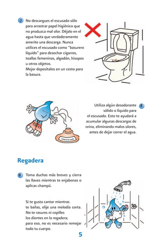 7 No descargues el escusado sólo
    para arrastrar papel higiénico que
    no produzca mal olor. Déjalo en el
    agua hasta que verdaderamente
    amerite una descarga. Nunca
    utilices el escusado como “basurero
    líquido” para desechar cigarros,
    toallas femeninas, algodón, hisopos
    u otros objetos.
    Mejor deposítalos en un cesto para
    la basura.




                                                Utiliza algún desodorante 8
                                                      sólido o líquido para
                                           el escusado. Esto te ayudará a
                                          acumular algunas descargas de
                                          orina, eliminando malos olores,
                                             antes de dejar correr el agua.




Regadera
9   Toma duchas más breves y cierra
    las llaves mientras te enjabonas o
    aplicas champú.


    Si te gusta cantar mientras
    te bañas, elije una melodía corta.
    No te rasures ni cepilles
    los dientes en la regadera;
    para eso, no es necesario remojar
    todo tu cuerpo.
                                    5
 