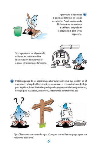 Aprovecha el agua que 10
                                             al principio sale fría, en lo que
                                            se calienta. Puedes acumularla
                                                  fácilmente en una cubeta
                                                      y utilizarla después en
                                                   el escusado, o para lavar,
                                                                    regar, etc.




    Si el agua tarda mucho en salir
    caliente, es mejor cambiar
    la colocación del calentador
    o aislar térmicamente la tubería.




11 Instala algunos de los dispositivos ahorradores de agua que existen en el
    mercado. Los hay de diferentes tipos: reductores o economizadores de flujo
    para regaderas, llaves diseñadas para bajar el consumo, mezcladoras para cocina,
    herrajes para escusados, aereadores, aditamentos para tuberías, etc.




  Ojo: Observa tu consumo de agua. Compara tus recibos de pago y procura
  reducir tu consumo.
                                        6
 