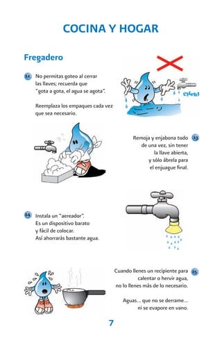 COCINA Y HOGAR

Fregadero
12 No permitas goteo al cerrar
    las llaves; recuerda que
    “gota a gota, el agua se agota”.

    Reemplaza los empaques cada vez
    que sea necesario.


                                                  Remoja y enjabona todo 13
                                                     de una vez, sin tener
                                                           la llave abierta,
                                                        y sólo ábrela para
                                                         el enjuague final.




14 Instala un “aereador”.
    Es un dispositivo barato
    y fácil de colocar.
    Así ahorrarás bastante agua.




                                           Cuando llenes un recipiente para 15
                                                      calentar o hervir agua,
                                           no lo llenes más de lo necesario.

                                              Aguas… que no se derrame…
                                                   ni se evapore en vano.

                                       7
 