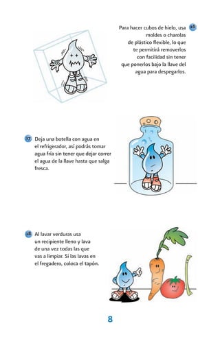 Para hacer cubos de hielo, usa 16
                                                      moldes o charolas
                                              de plástico flexible, lo que
                                                te permitirá removerlos
                                                  con facilidad sin tener
                                           que ponerlos bajo la llave del
                                                 agua para despegarlos.




17 Deja una botella con agua en
   el refrigerador, así podrás tomar
   agua fría sin tener que dejar correr
   el agua de la llave hasta que salga
   fresca.




18 Al lavar verduras usa
   un recipiente lleno y lava
   de una vez todas las que
   vas a limpiar. Si las lavas en
   el fregadero, coloca el tapón.




                                     8
 