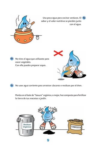 Usa poca agua para cocinar verduras. El 19
                                sabor y el valor nutritivo se pierden junto
                                                               con el agua.




20 No tires el agua que utilizaste para
    cocer vegetales.
    Con ella puedes preparar sopas.




21 No uses agua corriente para arrastrar cáscaras o residuos por el dren.



    Ponlos en el bote de “basura” orgánica, o mejor, haz composta para fertilizar
    la tierra de tus macetas o jardín.




                                      9
 