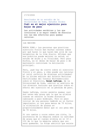 17/9/2006
Resultados de un estudio de la
Universidad de Duke, Estados Unidos

Cuál es el mejor ejercicio para
bajar de peso
Las actividades aeróbicas y las que
involucran a un mayor número de músculos
son las más efectivas para quemar
calorías.
(LA NACION)
NUEVA YORK.- Las personas que practican
ejercicio físico dan muchas razones sobre
por qué hacen lo que hacen más allá de las
exigencias de la vida diaria. Afirman que
esa práctica puede mejorar su salud, su
estado de ánimo y su vitalidad. Pero para
muchos, es el deseo de bajar de peso o de
mantenerlo controlado la motivación
principal.
Pero, ¿qué hay de cierto sobre el ejercicio
físico y el peso, y cómo puede uno calcular
el valor calórico de diversas actividades?
En la última edición del boletín Noticias
Certificadas del Consejo Norteamericano
sobre el Ejercicio, Ralph LaForge, de la
Universidad de Duke, realizó un análisis de
los diversos factores que gravitan sobre el
efecto del ejercicio en la pérdida de peso.
Según LaForge, correr permite quemar casi
dos veces más grasa que la que se elimina
cuando se recorre la misma distancia
caminando a paso moderado. Pero el peso
inicial de una persona también es un factor
importante: si uno pesa menos de 70 kilos,
la eliminación de grasas es
proporcionalmente menor que si uno pesa más
de 70 kilos.
Si uno camina o corre sobre una cinta, la
asistencia de la máquina reduce la cantidad
de grasa que el cuerpo elimina en el 10 o
15% de lo que la máquina señala que uno
está quemando. La Forge advirtió que existe

 