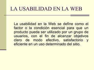 LA USABILIDAD EN LA WEB La usabilidad en la Web se define como el factor o la condición esencial para que un producto pueda ser utilizado por un grupo de usuarios, con el fin de alcanzar objetivos claro de modo efectivo, satisfactorio y eficiente en un uso determinado del sitio. 