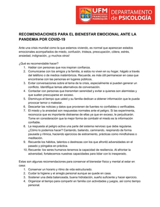 RECOMENDACIONES PARA EL BIENESTAR EMOCIONAL ANTE LA
PANDEMIA POR COVID-19
Ante una crisis mundial como la que estamos viviendo, es normal que aparezcan estados
emocionales acompañados de miedo, confusión, tristeza, preocupación, cólera, estrés,
ansiedad, indignación, ¡y muchos otros!
¿Qué es recomendable hacer?
1. Hablar con personas que nos inspiran confianza.
2. Comunicarse con los amigos y la familia, si estos no viven en su hogar, hágalo a través
del teléfono o de medios inalámbricos. Recuerde, es más útil permanecer en casa que
encontrarse con las personas en lugares públicos.
3. Evitar conversaciones sobre el tema de la crisis, especialmente si pueden generar un
conflicto. Identifique temas alternativos de conversación.
4. Contactar con personas que transmitan serenidad y evitar a quienes son alarmistas y
que suelen preocuparse en exceso.
5. Disminuya el tiempo que usted y su familia dedican a obtener información que le pueda
provocar temor o malestar.
6. Descartar las noticias y datos que provienen de fuentes no confiables o verificables.
7. El miedo y la ansiedad son respuestas normales ante el peligro. Si las experimenta,
reconozca que es importante distraerse de ellas ya que en exceso, le perjudicarán.
Tome en consideración que la mejor forma de combatir el miedo es la información
confiable.
8. La respuesta al peligro activa una parte del sistema nervioso que debe regularse.
¿Cómo lo podemos hacer? Cantando, bailando, caminando, respirando de forma
pausada y rítmica, haciendo ejercicios de estiramiento, prácticas como mindfulness o
meditación.
9. Recuerde los hábitos, talentos o destrezas con los que afrontó adversidades en el
pasado y póngalos en práctica.
10. Recuerde: los seres humanos tenemos la capacidad de resiliencia. Al afrontar la
adversidad, fortalecemos nuestras capacidades para lidiar con lo inesperado.
Estas son algunas recomendaciones para conservar el bienestar físico y mental al estar en
casa:
1. Conservar un horario y ritmo de vida estructurado.
2. Cuidar la higiene y el arreglo personal aunque se quede en casa.
3. Sostener una dieta balanceada, buena hidratación, sueño suficiente y hacer ejercicio.
4. Organizar el tiempo para compartir en familia con actividades y juegos, así como tiempo
personal.
 