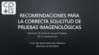 RECOMENDACIONES PARA
LA CORRECTA SOLICITUD DE
PRUEBAS IMAGENOLÓGICAS
EXPOSITOR: DR. DARIO N. AGUILAR CABRERA
R3 DE IMAGENOLOGÍA
TUTOR: DR. MARIO MONTAÑO MARISCAL
JEFATURA DE DOCENCIA
 