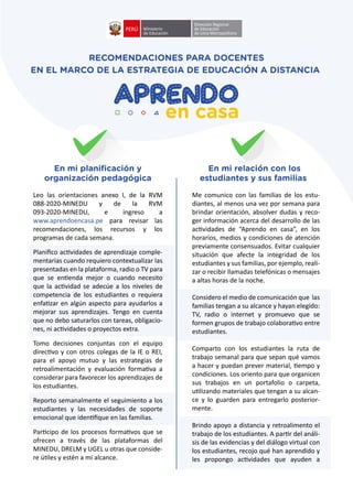 Leo las orientaciones anexo I, de la RVM
088-2020-MINEDU y de la RVM
093-2020-MINEDU, e ingreso a
www.aprendoencasa.pe para revisar las
recomendaciones, los recursos y los
programas de cada semana.
Planiﬁco ac�vidades de aprendizaje comple-
mentarias cuando requiero contextualizar las
presentadas en la plataforma, radio o TV para
que se en�enda mejor o cuando necesito
que la ac�vidad se adecúe a los niveles de
competencia de los estudiantes o requiera
enfa�zar en algún aspecto para ayudarlos a
mejorar sus aprendizajes. Tengo en cuenta
que no debo saturarlos con tareas, obligacio-
nes, ni ac�vidades o proyectos extra.
Tomo decisiones conjuntas con el equipo
direc�vo y con otros colegas de la IE o REI,
para el apoyo mutuo y las estrategias de
retroalimentación y evaluación forma�va a
considerar para favorecer los aprendizajes de
los estudiantes.
Reporto semanalmente el seguimiento a los
estudiantes y las necesidades de soporte
emocional que iden�ﬁque en las familias.
Par�cipo de los procesos forma�vos que se
ofrecen a través de las plataformas del
MINEDU, DRELM y UGEL u otras que conside-
re ú�les y estén a mi alcance.
Me comunico con las familias de los estu-
diantes, al menos una vez por semana para
brindar orientación, absolver dudas y reco-
ger información acerca del desarrollo de las
ac�vidades de “Aprendo en casa”, en los
horarios, medios y condiciones de atención
previamente consensuados. Evitar cualquier
situación que afecte la integridad de los
estudiantes y sus familias, por ejemplo, reali-
zar o recibir llamadas telefónicas o mensajes
a altas horas de la noche.
Considero el medio de comunicación que las
familias tengan a su alcance y hayan elegido:
TV, radio o internet y promuevo que se
formen grupos de trabajo colabora�vo entre
estudiantes.
Comparto con los estudiantes la ruta de
trabajo semanal para que sepan qué vamos
a hacer y puedan prever material, �empo y
condiciones. Los oriento para que organicen
sus trabajos en un portafolio o carpeta,
u�lizando materiales que tengan a su alcan-
ce y lo guarden para entregarlo posterior-
mente.
Brindo apoyo a distancia y retroalimento el
trabajo de los estudiantes. A par�r del análi-
sis de las evidencias y del diálogo virtual con
los estudiantes, recojo qué han aprendido y
les propongo ac�vidades que ayuden a
RECOMENDACIONES PARA DOCENTES
EN EL MARCO DE LA ESTRATEGIA DE EDUCACIÓN A DISTANCIA
En mi planiﬁcación y
organización pedagógica
En mi relación con los
estudiantes y sus familias
 