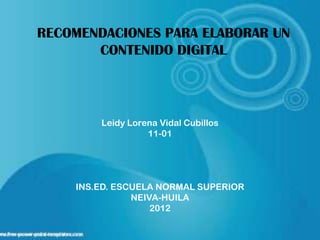 RECOMENDACIONES PARA ELABORAR UN
       CONTENIDO DIGITAL




        Leidy Lorena Vidal Cubillos
                  11-01




    INS.ED. ESCUELA NORMAL SUPERIOR
               NEIVA-HUILA
                   2012
 