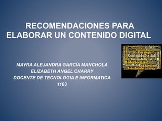 RECOMENDACIONES PARA 
ELABORAR UN CONTENIDO DIGITAL 
MAYRA ALEJANDRA GARCÍA MANCHOLA 
ELIZABETH ANGEL CHARRY 
DOCENTE DE TECNOLOGIA E INFORMATICA 
1103 
 
