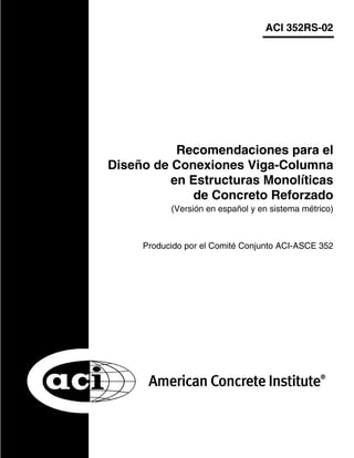ACI 352RS-02
Producido por el Comité Conjunto ACI-ASCE 352
Recomendaciones para el
Diseño de Conexiones Viga-Columna
en Estructuras Monolíticas
de Concreto Reforzado
(Versión en español y en sistema métrico)
 