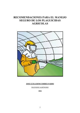 RECOMENDACIONES PARA EL MANEJO
   SEGURO DE LOS PLAGUICIDAS
          AGRICOLAS




       JOSE GUILLERMO TORRES PARDO

            INGENIERO AGRÓNOMO

                   2004




                    2
 
