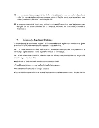 4.2.Se recomienda efectuar seguimientos de los teletrabajadores para comprobar el grado de
evolución,considerandolosdiversosimpactosque lamodalidadpuedetenersobre lapersona,
a nivel profesional, personal, familiar y psíquico.
4.3.Se recomienda emplear los mismos indicadores de gestión que rigen para las personas que
trabajan en los establecimientos de la empresa, mediante la evaluación periódica de
desempeño.
V. Compensaciónde gastos por teletrabajo
Se recomiendaquelasempresaspaguenalosteletrabajadoresunimporteque compenselosgastos
derivados de la implementación del teletrabajo en su domicilio.
6.8.2. La suma compensatoria se abonará hasta el momento en que, por cualquier causa, se
interrumpa la prestación de tareas bajo la modalidad de teletrabajo.
6.8.3. Es recomendable considerar para la estimación del importe compensatorio, sinperjuiciode
otros, los siguientes aspectos:
• Afectación de un espacio en el domicilio del teletrabajador
• Probables cambios en el entorno familiar del teletrabajador
• Probable mayor consumo de energía eléctrica
• Potencialesriesgosdesiniestroacausadel equipamientoquelaempresaentregaal teletrabajador
 