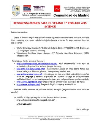 C.E.I.P. Virgen de Navalazarza
Medalla de plata de la Comunidad de Madrid
2 de mayo de 2008
Dirección del Área Territorial Madrid Norte
CONSEJERÍA DE EDUCACIÓN,
JUVENTUD Y DEPORTE
Comunidad de Madrid
C/ Extremadura, 2.- 28750 San Agustín del Guadalix .-Tel. 918.418.643.- Fax 918.435.129
Email: cp.navalazarza.sanagustin@educa.madrid.org.- Página web: www.educa.madrid.org/web/cp.navalazarza.sanagustin/
www.facebook.com/virgendenavalazarza
RECOMENDACIONES PARA EL VERANO 1º ENGLISH AND
SCIENCE
Estimadas familias:
Desde el área de Inglés nos gustaría daros algunas recomendaciones para que vuestros
hijos repasen y practiquen todo lo trabajado durante el curso. Os sugerimos una de estas
dos opciones:
 “Oxford Holiday English 2º.” Editorial Oxford. ISBN: 9780194546294. Incluye un
CD con juegos, cuentos, listening…
 “Vacaciones Santillana Super Summer 2º.” Editorial Santillana Richmond. ISBN:
8466802487.
Para los que tenéis acceso a Internet:
 http://learnenglishkids.britishcouncil.org/en/ Aquí encontraréis todo tipo de
actividades: de gramática, lectura, juegos, listening…
 www.dltk-kids.com/games.html . Encontrareis juegos en línea sobre temas que
hemos trabajado: Navidad, plantas, transportes y muchos más.
 www.primaryresources.co.uk Esta es para los más atrevidos. Los más interesantes
están en Language y Science. Si pincháis en “Science” y luego en “Life processes
and living things” encontrareis presentaciones sobre algunos temas que hemos dado.
 http://www.agendaweb.org/ Una página con un montón de ejercicios de inglés.
 http://www.vedoque.com/ Juegos de Inglés, Lengua y Matemáticas.
También podéis ponerles las películas de DVD en inglés (mejor si las han visto antes en
español).
No olvidéis el blog, que seguirá activo durante todo el verano.
http://loszarzisvanalcole.blogspot.com.es/
¡¡FELIZ VERANO!!
Rocío y Marga.
 