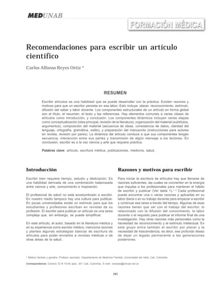 161
Carlos Alfonso Reyes OrtizRecomendaciones para escribir un artículo científico
Recomendaciones para escribir un artículo
científico
Carlos Alfonso Reyes Ortiz *
* Médico familiar y geriatra. Profesor asociado, Departamento de Medicina Familiar, Universidad del Valle, Cali, Colombia.
Correspondencia: Carrera 72 # 10-40 apto. 201 Cali, Colombia. E-mail: careyes@emcali.net.co
RESUMEN
Escribir artículos es una habilidad que se puede desarrollar con la práctica. Existen razones y
motivos para que un escritor persista en esa labor. Esto incluye: placer, reconocimiento, estímulo,
difusión del saber y labor docente. Los componentes estructurales de un artículo en forma global
son el título, el resumen, el texto y las referencias. Hay elementos comunes a varias clases de
artículos como introducción, y conclusión. Los componentes dinámicos incluyen varias etapas
como conceptualización (idea principal, revisión de la literatura), organización del material (subtítulos,
argumentos), composición del material (secuencia de ideas, consistencia de datos, claridad del
lenguaje, ortografía, gramática, estilo), y preparación del manuscrito (instrucciones para autores
en revista, revisión por pares). La dinámica del artículo conduce a que sus componentes tengan
secuencia, interacción entre sus partes y transmisión de algún mensaje a los lectores. En
conclusión, escribir es a la vez ciencia y arte que requiere práctica.
Palabras clave: artículo, escritura médica, publicaciones, medicina, salud.
Introducción
Escribir bien requiere tiempo, estudio y dedicación. Es
una habilidad derivada de una combinación balanceada
entre ciencia y arte, conocimiento e inspiración.
El profesional de salud no está acostumbrado a escribir.
En nuestro medio tampoco hay una cultura para publicar.
En pocas universidades existe un estímulo para que los
estudiantes y profesores escriban en revistas de su
profesión. El escribir para publicar un artículo es una tarea
compleja que, sin embargo, se puede simplificar.
En este artículo, el autor, basado en la literatura médica y
en su experiencia como escritor médico, menciona razones
y plantea algunas estrategias básicas de escritura de
artículos para poder enviarlos a revistas médicas o de
otras áreas de la salud.
Razones y motivos para escribir
Para iniciar la escritura de artículos hay que llenarse de
razones suficientes, las cuales se convierten en la energía
que impulsa a los profesionales para mantener el hábito
de escribir y publicar (Ver tabla 1).1, 2
Cada profesional
puede encontrar una o varias razones y aplicarlas en su
labor diaria o en su trabajo docente para empezar a escribir
y continuar esa tarea a través del tiempo. Algunas de esas
razones tienen que ver con el trabajo del escritor, lo
relacionado con la difusión del conocimiento, la labor
docente o el requisito para publicar el informe final de una
investigación. Hay otras razones más personales como la
necesidad de reconocimiento y el estímulo intelectual. En
este grupo entra también el escribir por placer y la
necesidad de trascendencia, es decir, ese profundo deseo
de dejar un legado permanente a las generaciones
posteriores.
 