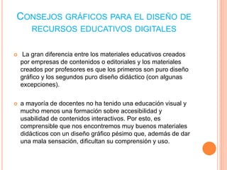 CONSEJOS GRÁFICOS PARA EL DISEÑO DE 
RECURSOS EDUCATIVOS DIGITALES 
 La gran diferencia entre los materiales educativos creados 
por empresas de contenidos o editoriales y los materiales 
creados por profesores es que los primeros son puro diseño 
gráfico y los segundos puro diseño didáctico (con algunas 
excepciones). 
 a mayoría de docentes no ha tenido una educación visual y 
mucho menos una formación sobre accesibilidad y 
usabilidad de contenidos interactivos. Por esto, es 
comprensible que nos encontremos muy buenos materiales 
didácticos con un diseño gráfico pésimo que, además de dar 
una mala sensación, dificultan su comprensión y uso. 
 