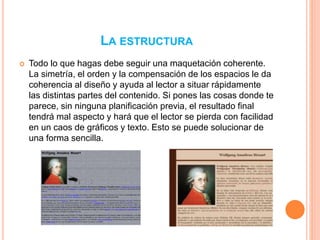 LA ESTRUCTURA 
 Todo lo que hagas debe seguir una maquetación coherente. 
La simetría, el orden y la compensación de los espacios le da 
coherencia al diseño y ayuda al lector a situar rápidamente 
las distintas partes del contenido. Si pones las cosas donde te 
parece, sin ninguna planificación previa, el resultado final 
tendrá mal aspecto y hará que el lector se pierda con facilidad 
en un caos de gráficos y texto. Esto se puede solucionar de 
una forma sencilla. 
 