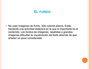 EL FONDO 
 No uses imágenes de fondo, sólo colores planos. Estás 
haciendo una actividad didáctica en la que lo importante es el 
contenido. Los fondos de imágenes repetidas o grandes 
imágenes dificultan la visualización del texto además de que 
añaden un peso considerable. 
 