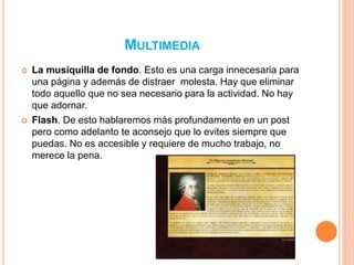MULTIMEDIA 
 La musiquilla de fondo. Esto es una carga innecesaria para 
una página y además de distraer molesta. Hay que eliminar 
todo aquello que no sea necesario para la actividad. No hay 
que adornar. 
 Flash. De esto hablaremos más profundamente en un post 
pero como adelanto te aconsejo que lo evites siempre que 
puedas. No es accesible y requiere de mucho trabajo, no 
merece la pena. 
 