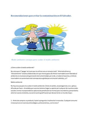 Recomendaciones paraevitar la contaminaciónen El Salvador.
Medio ambiente consejos para cuidar el medio ambiente
¿Cómocuidar el medioambiente?
No creoque el “apagar laslucesque noutilicesseaunconsejomalo”.Ahorrarásdineroy
“directamente”estaráscolaborandoconque menosgasesde efectoinvernaderoseanliberadosal
ambiente enel procesode generaciónde laelectricidad,porende,si todoslohacemos,el efecto
invernaderonoaumentarámáslatemperaturaglobal porencimade lodebido,¿sí?
Medioambiente
No hayexcusaspara no cuidarel medioambiente.Únete al cambio,sé protagonista.Lee,aplicay
difunde porfavor.-A medidaque nuestroslectoreshagansuaporte porcualquierde nuestrasredes
socialesiremosincorporando lascapturasde pantallade lasmismaspara recordarlosypresentarles
ante losnuevosvisitantes,esaseránuestragratificaciónpordeseartenerunmundomejor.
1.- Antesde comprar unproducto,hazte la preguntasi realmente lonecesitas.Cualquierconsumo
innecesarioesenesenciaantiecológico yantieconómico,¿nolocrees?
 